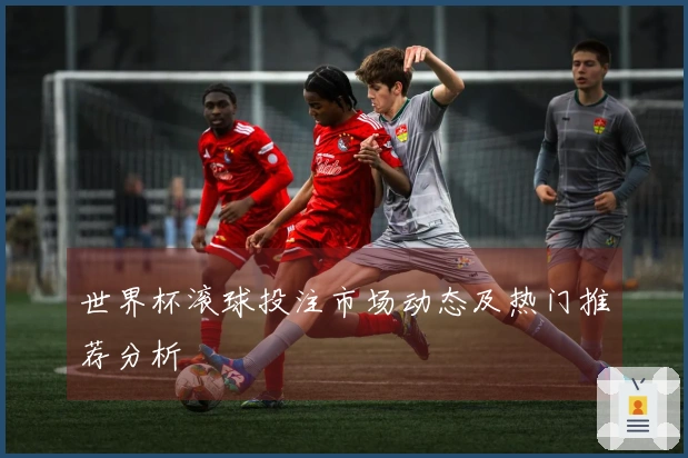 世界杯滚球投注市场动态及热门推荐分析